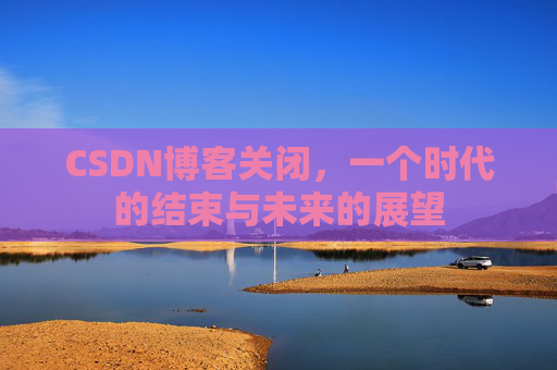 CSDN博客关闭，一个时代的结束与未来的展望